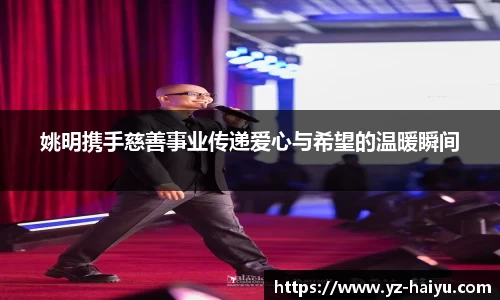 姚明携手慈善事业传递爱心与希望的温暖瞬间