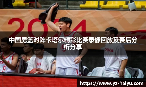 中国男篮对阵卡塔尔精彩比赛录像回放及赛后分析分享